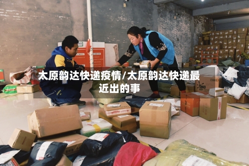 太原韵达快递疫情/太原韵达快递最近出的事-第3张图片