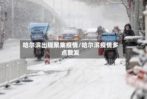 哈尔滨出现聚集疫情/哈尔滨疫情多点散发