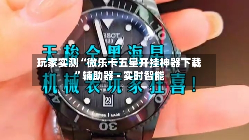 玩家实测“微乐卡五星开挂神器下载”辅助器 - 实时智能