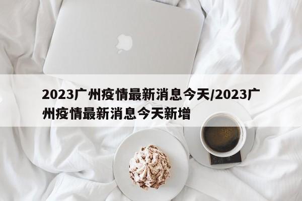 2023广州疫情最新消息今天/2023广州疫情最新消息今天新增