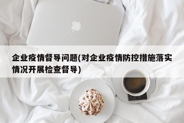 企业疫情督导问题(对企业疫情防控措施落实情况开展检查督导)