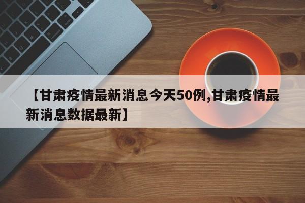 【甘肃疫情最新消息今天50例,甘肃疫情最新消息数据最新】