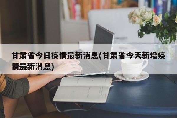 甘肃省今日疫情最新消息(甘肃省今天新增疫情最新消息)