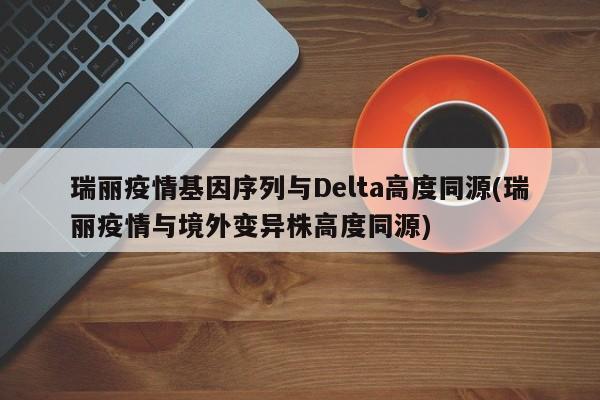 瑞丽疫情基因序列与Delta高度同源(瑞丽疫情与境外变异株高度同源)
