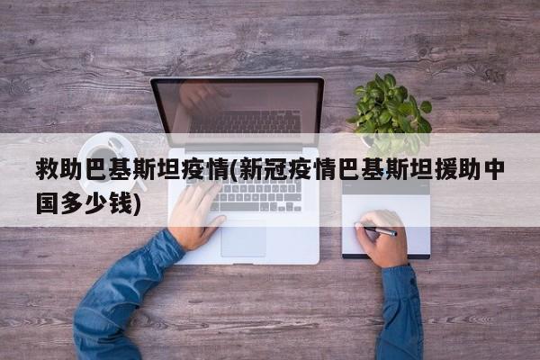 救助巴基斯坦疫情(新冠疫情巴基斯坦援助中国多少钱)