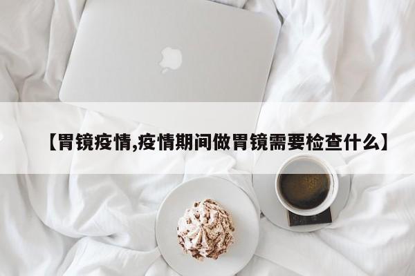 【胃镜疫情,疫情期间做胃镜需要检查什么】