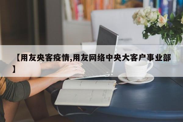 【用友央客疫情,用友网络中央大客户事业部】