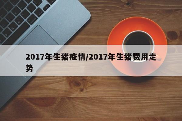 2017年生猪疫情/2017年生猪费用走势